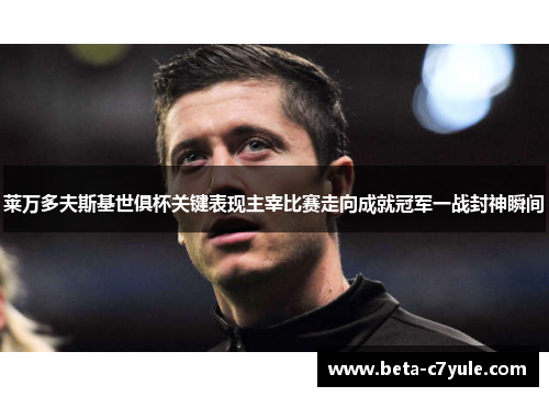 莱万多夫斯基世俱杯关键表现主宰比赛走向成就冠军一战封神瞬间