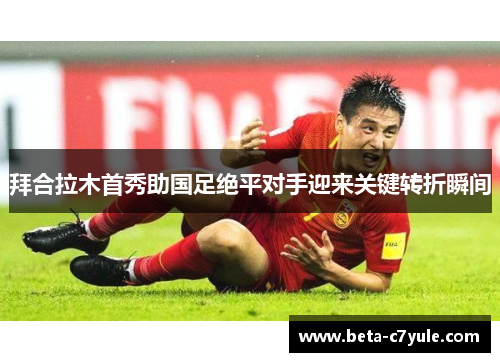 拜合拉木首秀助国足绝平对手迎来关键转折瞬间