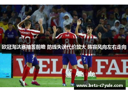 欧冠淘汰赛抽签前瞻 防线失误代价放大 阵容风向左右走向